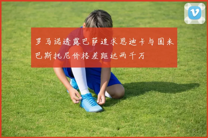 罗马诺透露巴萨追求恩迪卡与国米巴斯托尼价格差距达两千万