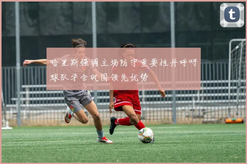 哈里斯强调主场防守重要性并呼吁球队学会巩固领先优势