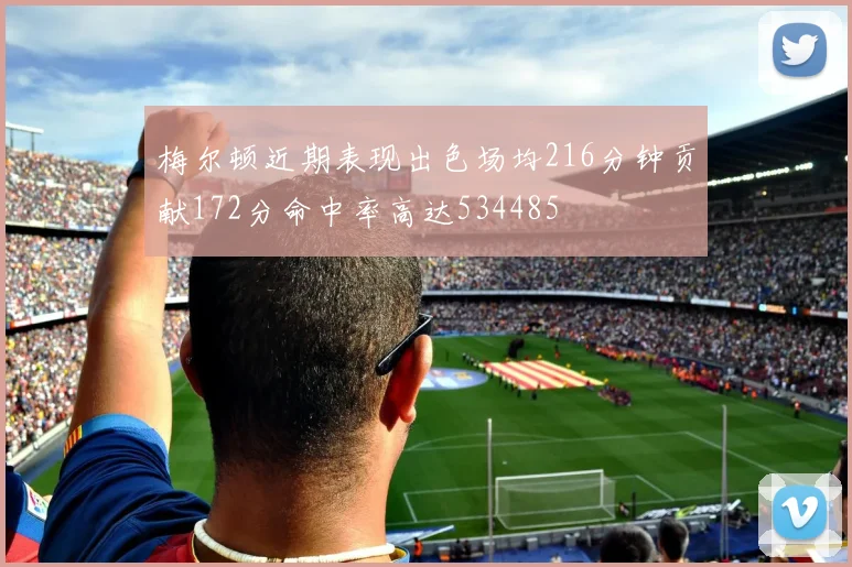梅尔顿近期表现出色场均216分钟贡献172分命中率高达534485
