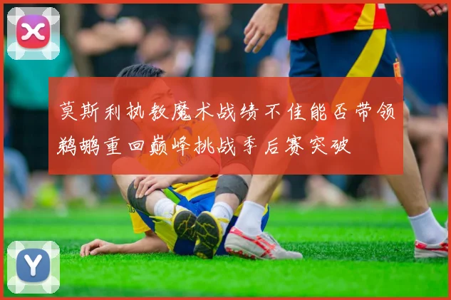 莫斯利执教魔术战绩不佳能否带领鹈鹕重回巅峰挑战季后赛突破