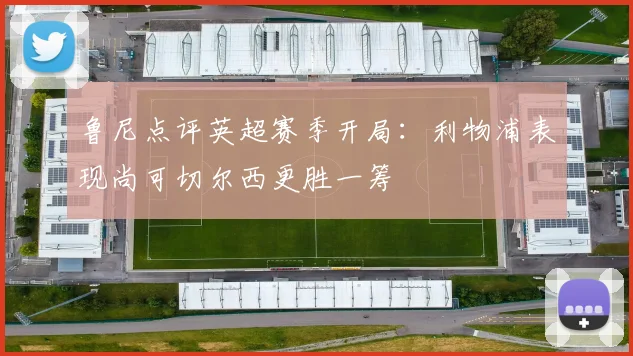 鲁尼点评英超赛季开局：利物浦表现尚可切尔西更胜一筹