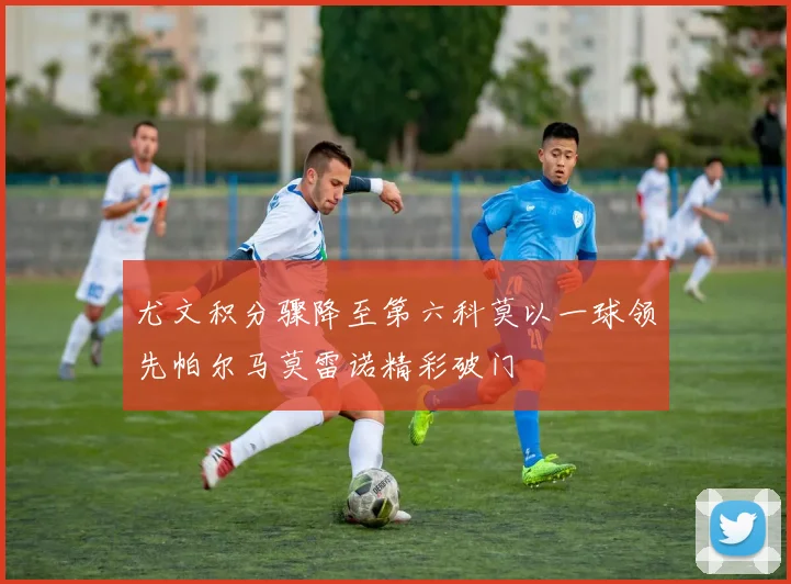 尤文积分骤降至第六科莫以一球领先帕尔马莫雷诺精彩破门