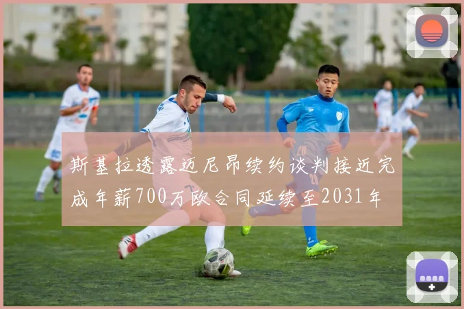 斯基拉透露迈尼昂续约谈判接近完成年薪700万欧合同延续至2031年