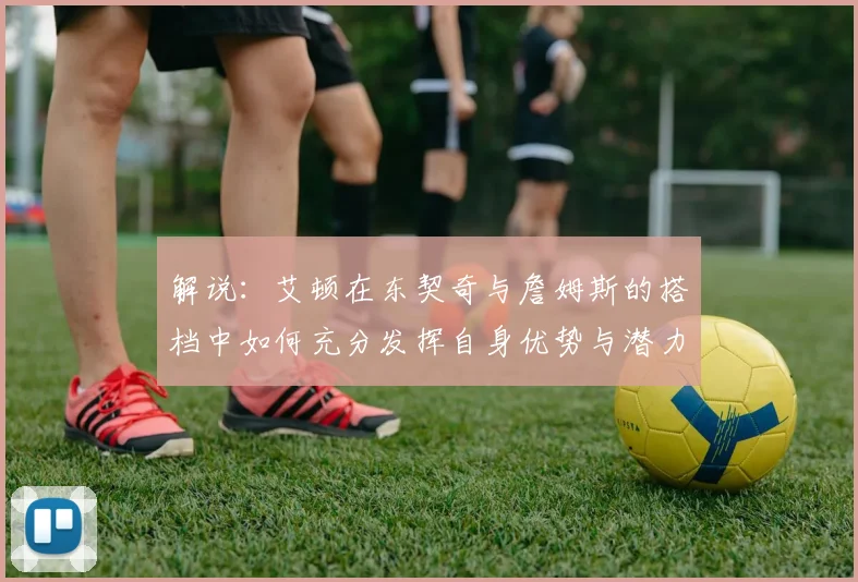 解说：艾顿在东契奇与詹姆斯的搭档中如何充分发挥自身优势与潜力