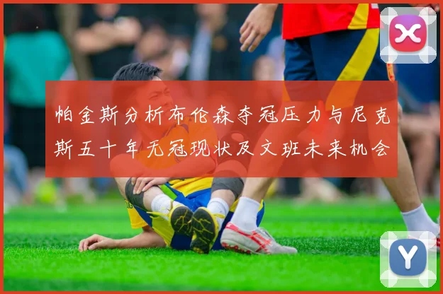 帕金斯分析布伦森夺冠压力与尼克斯五十年无冠现状及文班未来机会