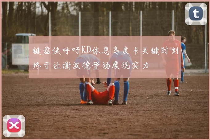 键盘侠呼吁KD休息乌度卡关键时刻终于让谢泼德登场展现实力