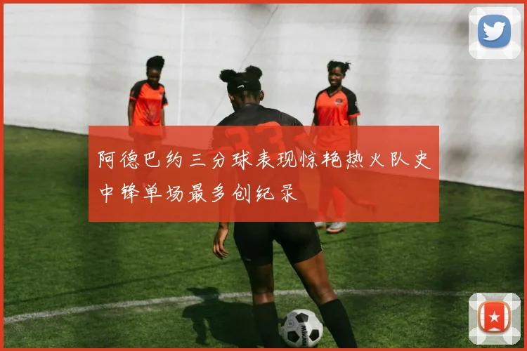 阿德巴约三分球表现惊艳热火队史中锋单场最多创纪录