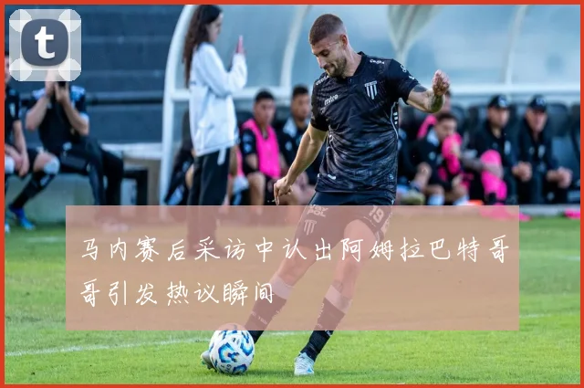 马内赛后采访中认出阿姆拉巴特哥哥引发热议瞬间