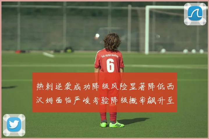 热刺逆袭成功降级风险显著降低西汉姆面临严峻考验降级概率飙升至77