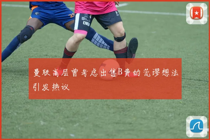 曼联高层曾考虑出售B费的荒谬想法引发热议