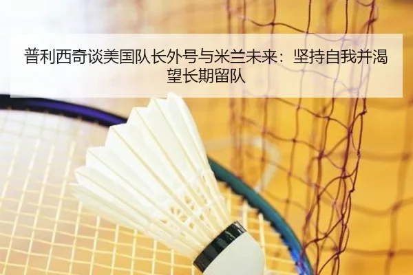 普利西奇谈美国队长外号与米兰未来：坚持自我并渴望长期留队